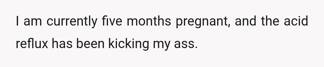 I am currently five months pregnant, and the acid reflux has been kicking my ass.