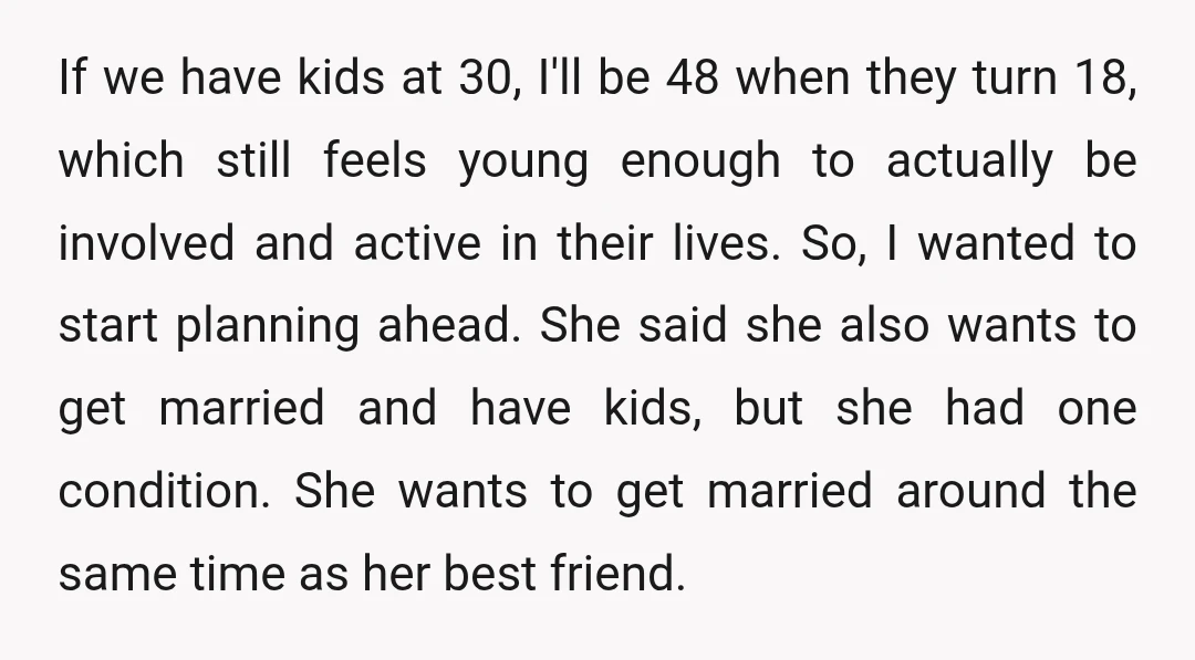 If we have kids at 30, I'll be 48 when they turn 18, which still feels young enough to actually be involved and active in their lives. So, I wanted...
