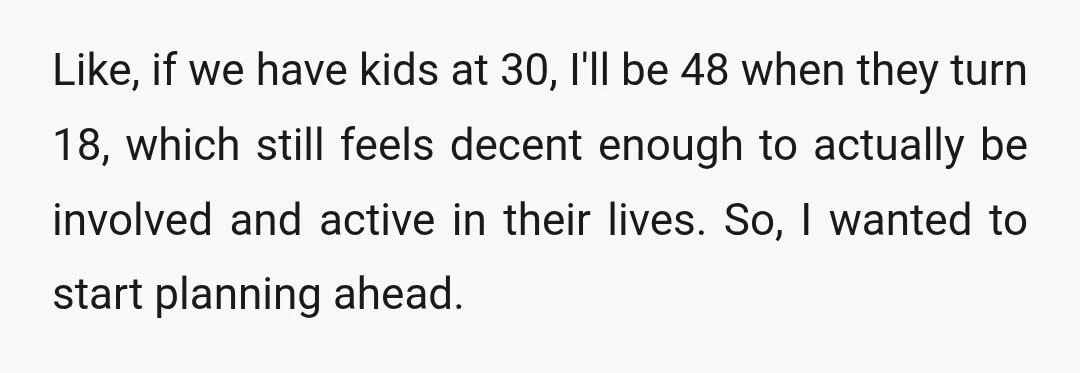 Like, if we have kids at 30, I'll be 48 when they turn 18, which still feels decent enough to actually be involved and active in their lives. So, I...