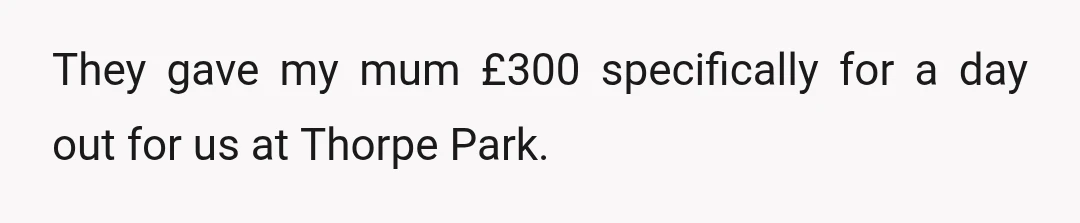 They gave my mum £300 specifically for a day out for us at Thorpe Park.