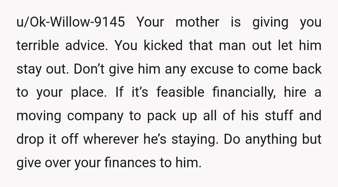 u/Ok-Willow-9145 Your mother is giving you terrible advice. You kicked that man out let him stay out. Don’t give him any excuse to come back to your place. If it’s...