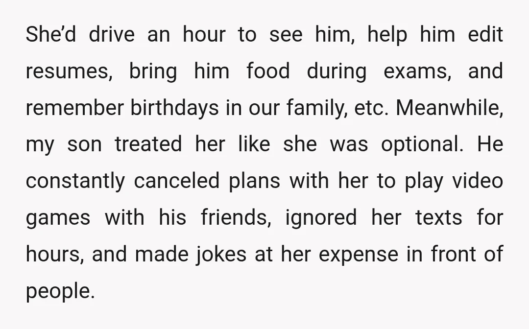 She’d drive an hour to see him, help him edit resumes, bring him food during exams, and remember birthdays in our family, etc. Meanwhile, my son treated her like she...