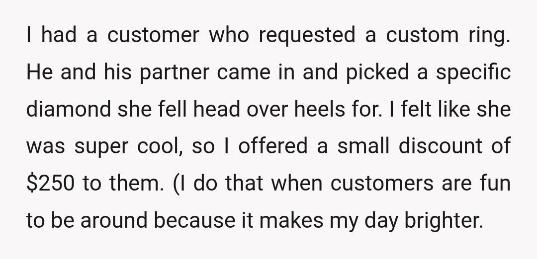 I had a customer who requested a custom ring. He and his partner came in and picked a specific diamond she fell head over heels for. I felt like she...