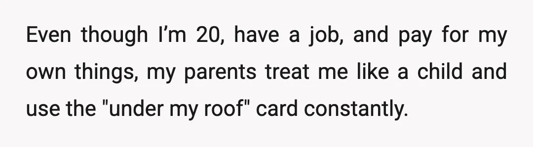 Even though I’m 20, have a job, and pay for my own things, my parents treat me like a child and use the "under my roof" card constantly.