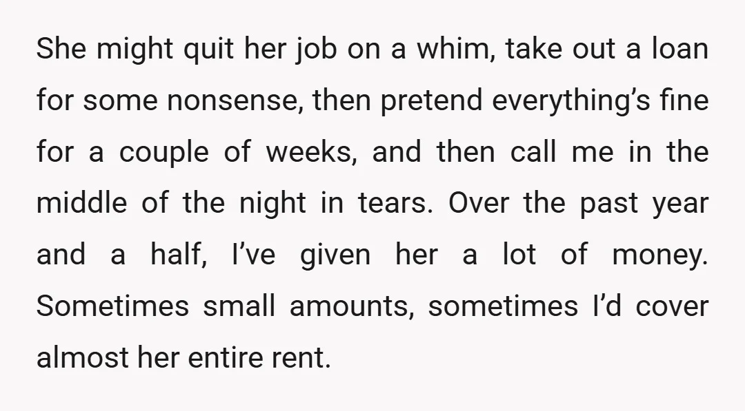 She might quit her job on a whim, take out a loan for some nonsense, then pretend everything’s fine for a couple of weeks, and then call me in the...