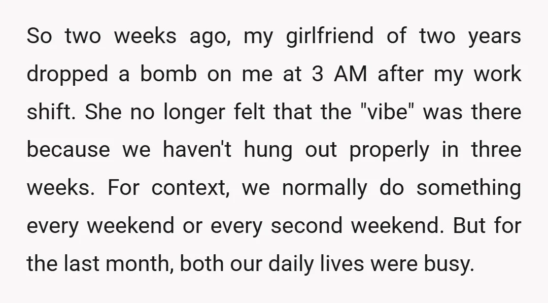 So two weeks ago, my girlfriend of two years dropped a bomb on me at 3 AM after my work shift. She no longer felt that the "vibe" was there...