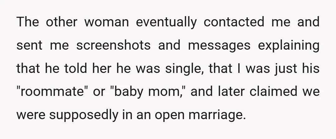 The other woman eventually contacted me and sent me screenshots and messages explaining that he told her he was single, that I was just his "roommate" or "baby mom," and...
