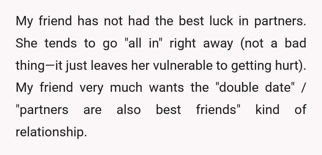 My friend has not had the best luck in partners. She tends to go "all in" right away (not a bad thing—it just leaves her vulnerable to getting hurt). My...