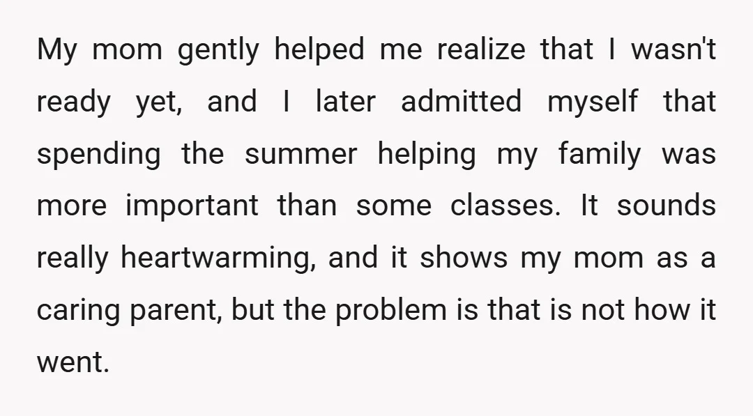 My mom gently helped me realize that I wasn't ready yet, and I later admitted myself that spending the summer helping my family was more important than some classes. It...