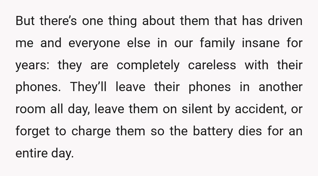 But there’s one thing about them that has driven me and everyone else in our family insane for years: they are completely careless with their phones. They’ll leave their phones...