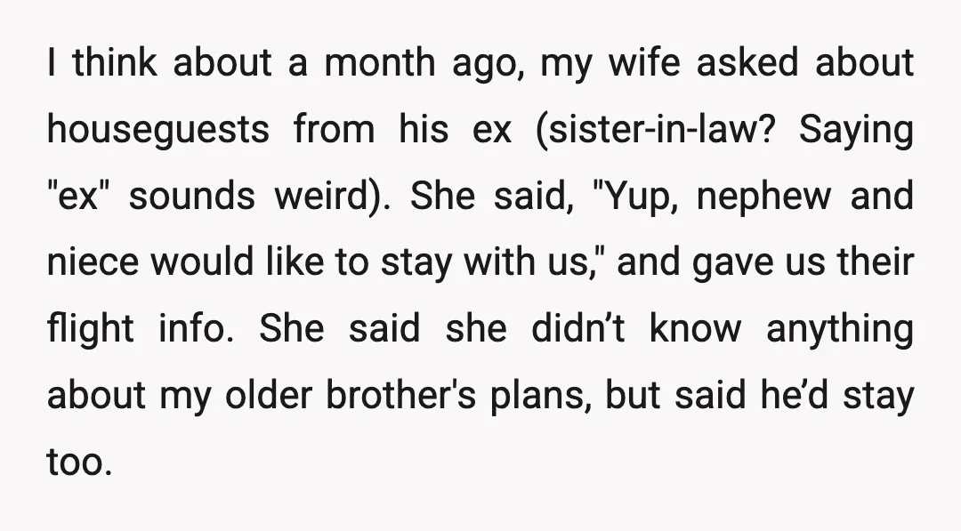 I think about a month ago, my wife asked about houseguests from his ex (sister-in-law? Saying "ex" sounds weird). She said, "Yup, nephew and niece would like to stay with...