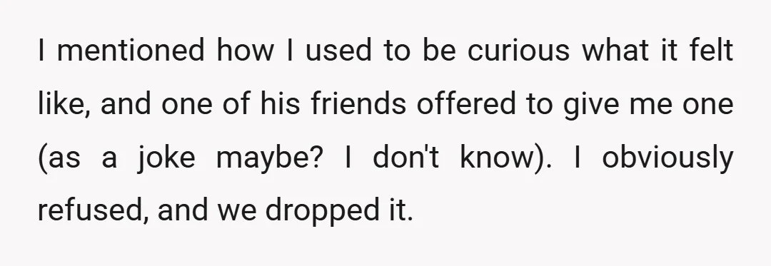 I mentioned how I used to be curious what it felt like, and one of his friends offered to give me one (as a joke maybe? I don't know). I...
