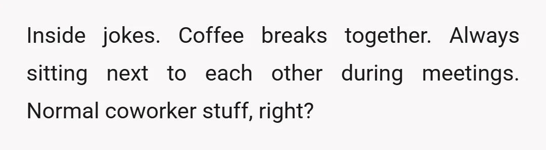 Inside jokes. Coffee breaks together. Always sitting next to each other during meetings. Normal coworker stuff, right?