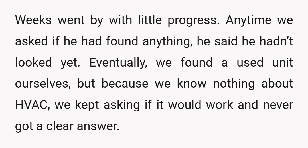 Weeks went by with little progress. Anytime we asked if he had found anything, he said he hadn’t looked yet. Eventually, we found a used unit ourselves, but because we...