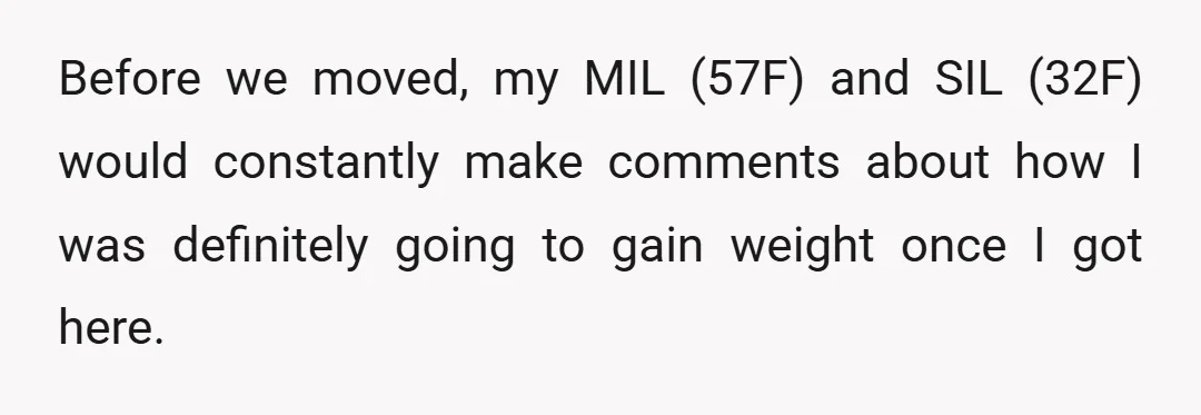 Before we moved, my MIL (57F) and SIL (32F) would constantly make comments about how I was definitely going to gain weight once I got here.