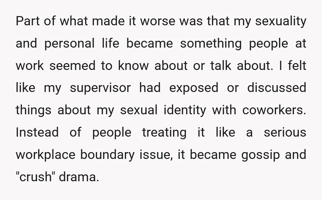 Part of what made it worse was that my sexuality and personal life became something people at work seemed to know about or talk about. I felt like my supervisor...