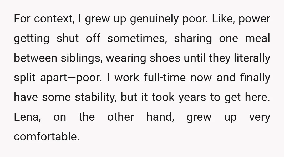 For context, I grew up genuinely poor. Like, power getting shut off sometimes, sharing one meal between siblings, wearing shoes until they literally split apart—poor. I work full-time now and...