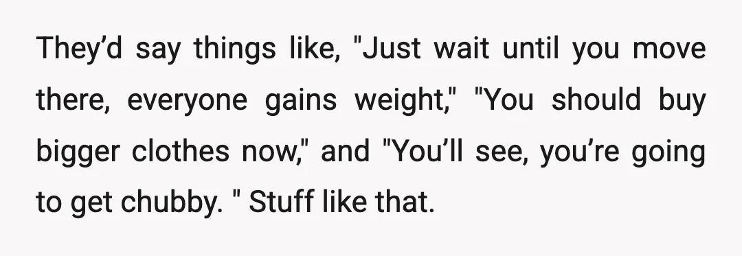 They’d say things like, "Just wait until you move there, everyone gains weight," "You should buy bigger clothes now," and "You’ll see, you’re going to get chubby. " Stuff like...