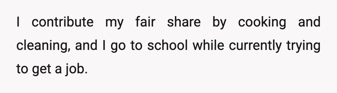 I contribute my fair share by cooking and cleaning, and I go to school while currently trying to get a job.