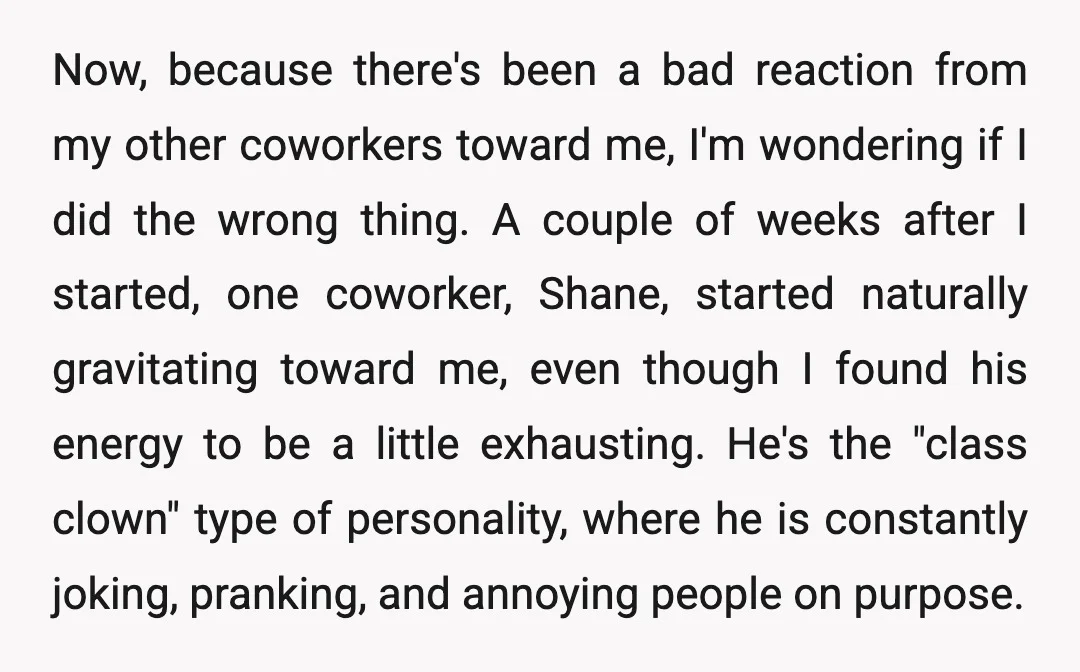 Now, because there's been a bad reaction from my other coworkers toward me, I'm wondering if I did the wrong thing. A couple of weeks after I started, one coworker,...
