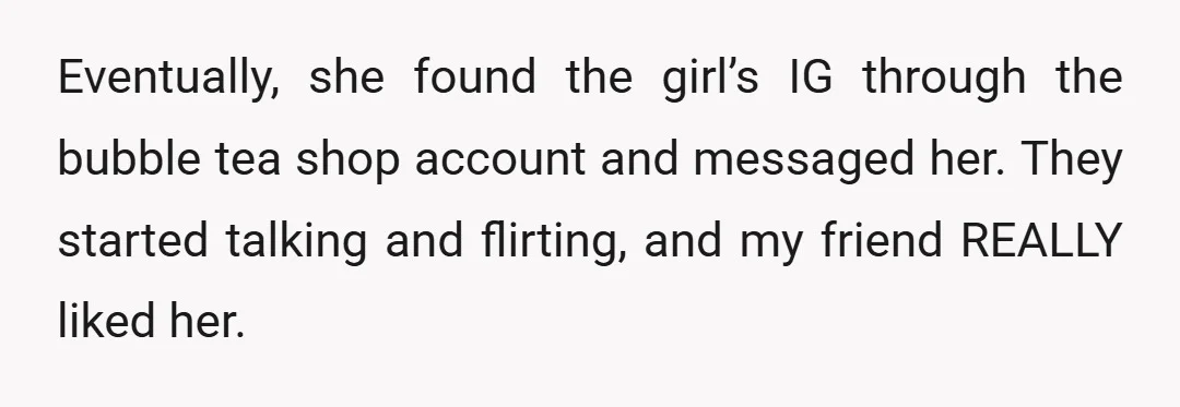 Eventually, she found the girl’s IG through the bubble tea shop account and messaged her. They started talking and flirting, and my friend REALLY liked her.