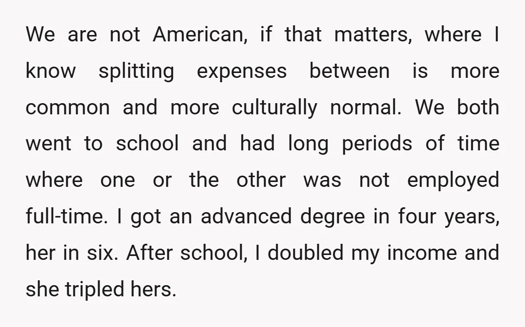 We are not American, if that matters, where I know splitting expenses between is more common and more culturally normal. We both went to school and had long periods of...