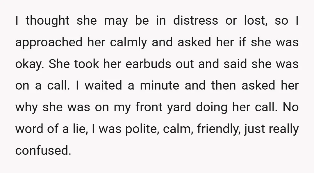 I thought she may be in distress or lost, so I approached her calmly and asked her if she was okay. She took her earbuds out and said she was...