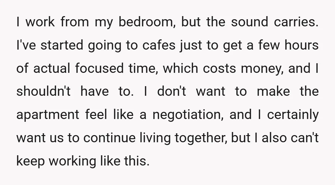I work from my bedroom, but the sound carries. I've started going to cafes just to get a few hours of actual focused time, which costs money, and I shouldn't...