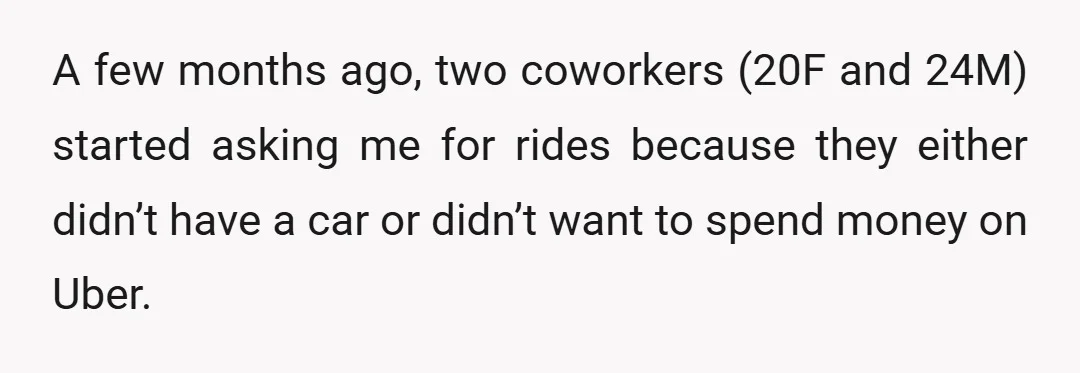 A few months ago, two coworkers (20F and 24M) started asking me for rides because they either didn’t have a car or didn’t want to spend money on Uber.