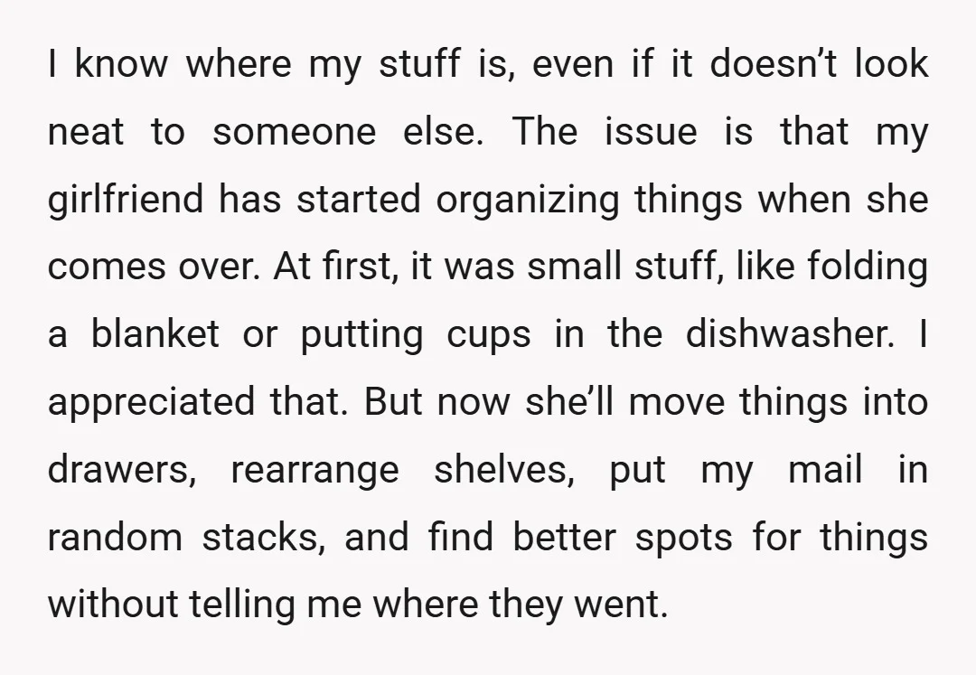 I know where my stuff is, even if it doesn’t look neat to someone else. The issue is that my girlfriend has started organizing things when she comes over. At...