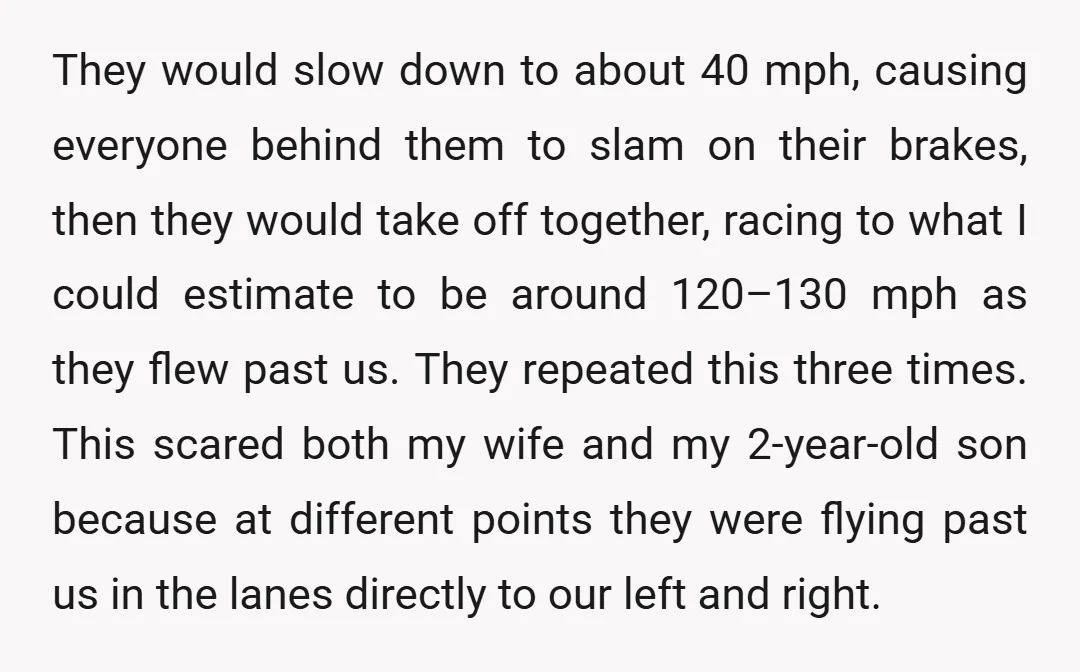 They would slow down to about 40 mph, causing everyone behind them to slam on their brakes, then they would take off together, racing to what I could estimate to...