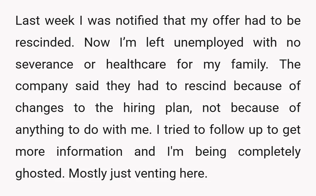 Last week I was notified that my offer had to be rescinded. Now I’m left unemployed with no severance or healthcare for my family. The company said they had to...