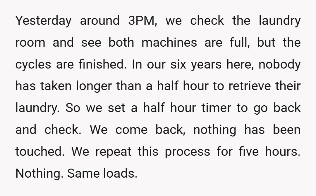 Yesterday around 3PM, we check the laundry room and see both machines are full, but the cycles are finished. In our six years here, nobody has taken longer than a...