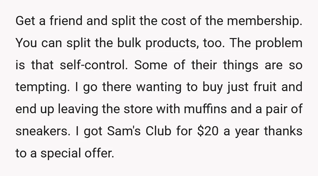 Get a friend and split the cost of the membership. You can split the bulk products, too. The problem is that self-control. Some of their things are so tempting. I...