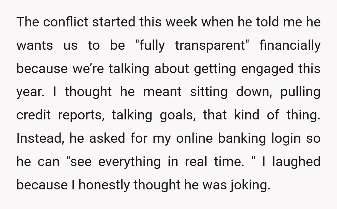 The conflict started this week when he told me he wants us to be "fully transparent" financially because we’re talking about getting engaged this year. I thought he meant sitting...