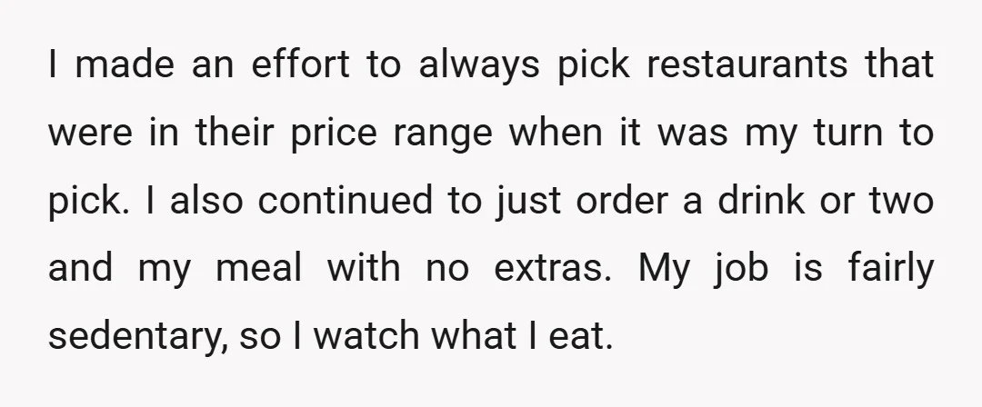 I made an effort to always pick restaurants that were in their price range when it was my turn to pick. I also continued to just order a drink or...