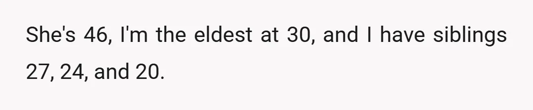 She's 46, I'm the eldest at 30, and I have siblings 27, 24, and 20.