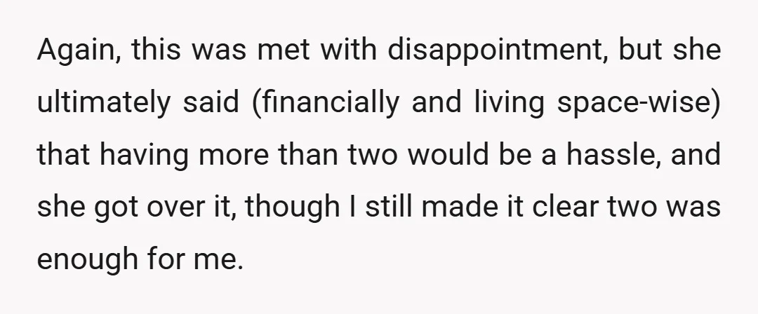 Again, this was met with disappointment, but she ultimately said (financially and living space-wise) that having more than two would be a hassle, and she got over it, though I...