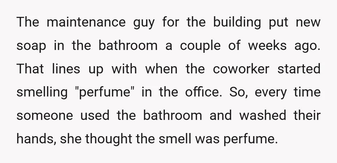 The maintenance guy for the building put new soap in the bathroom a couple of weeks ago. That lines up with when the coworker started smelling "perfume" in the office....