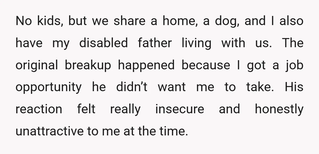 No kids, but we share a home, a dog, and I also have my disabled father living with us. The original breakup happened because I got a job opportunity he...