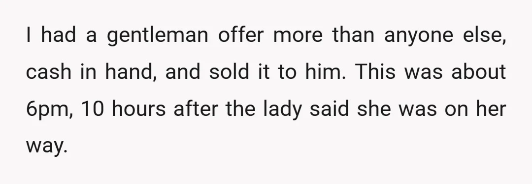 I had a gentleman offer more than anyone else, cash in hand, and sold it to him. This was about 6pm, 10 hours after the lady said she was on...