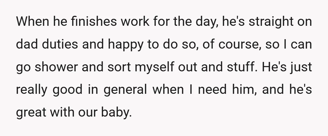 When he finishes work for the day, he's straight on dad duties and happy to do so, of course, so I can go shower and sort myself out and stuff....