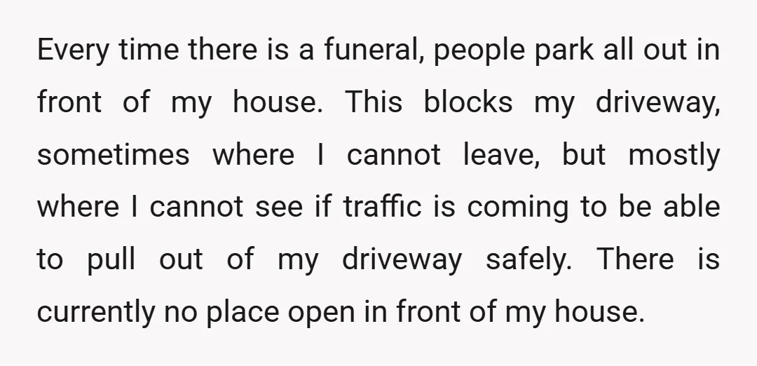 Every time there is a funeral, people park all out in front of my house. This blocks my driveway, sometimes where I cannot leave, but mostly where I cannot see...