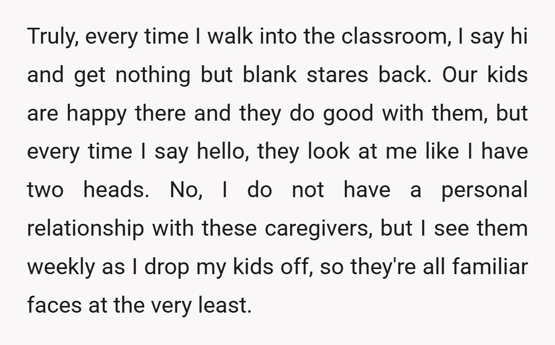 Truly, every time I walk into the classroom, I say hi and get nothing but blank stares back. Our kids are happy there and they do good with them, but...