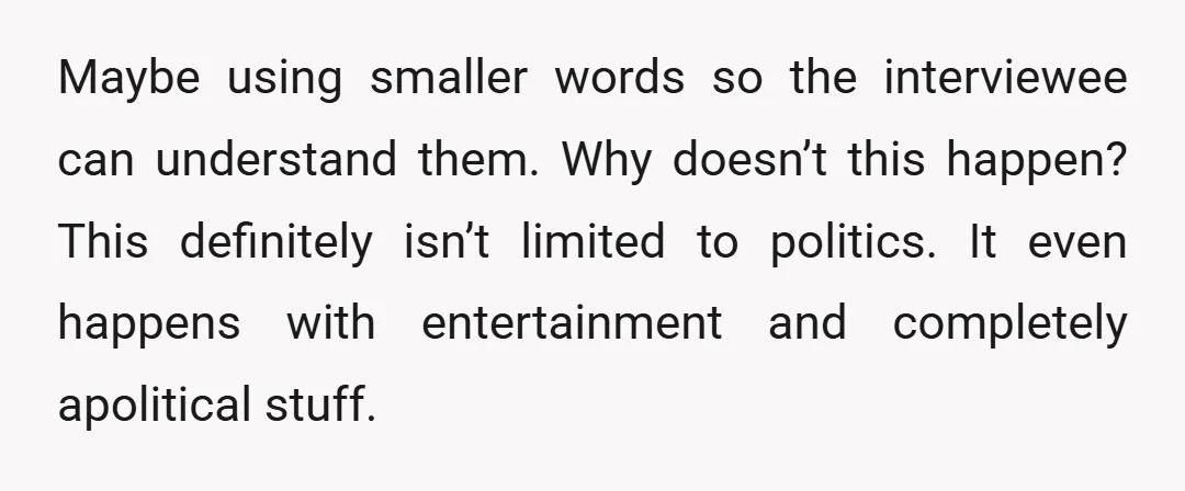 Maybe using smaller words so the interviewee can understand them. Why doesn’t this happen? This definitely isn’t limited to politics. It even happens with entertainment and completely apolitical stuff.