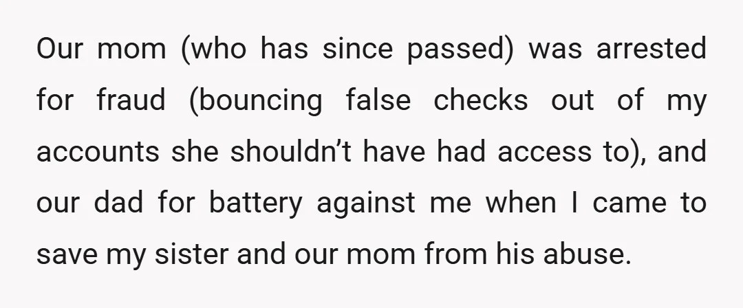 Our mom (who has since passed) was arrested for fraud (bouncing false checks out of my accounts she shouldn’t have had access to), and our dad for battery against me...