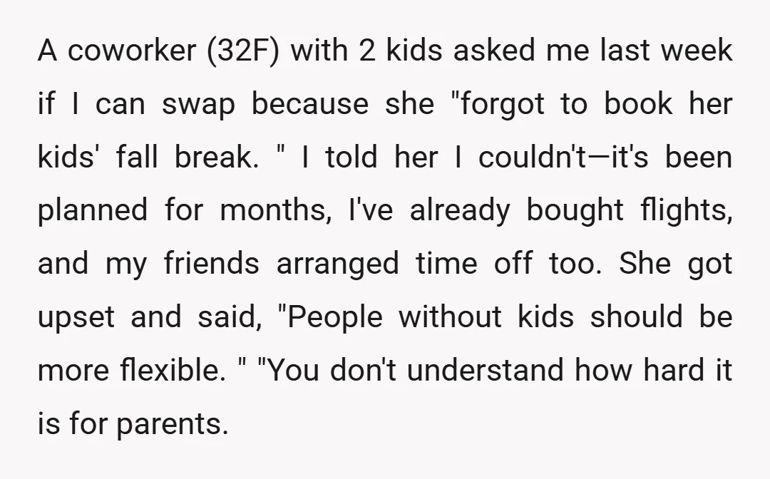 A coworker (32F) with 2 kids asked me last week if I can swap because she "forgot to book her kids' fall break. " I told her I couldn't—it's been...