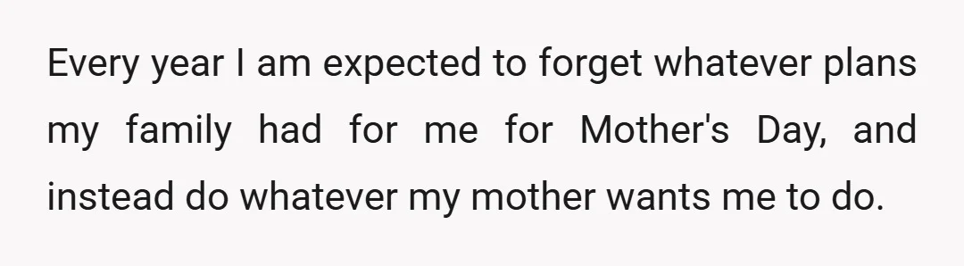 Every year I am expected to forget whatever plans my family had for me for Mother's Day, and instead do whatever my mother wants me to do.