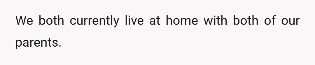 We both currently live at home with both of our parents.