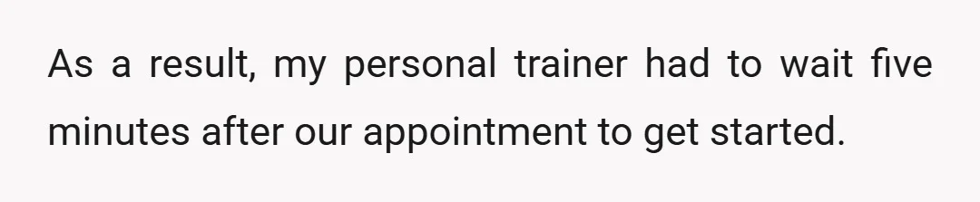 As a result, my personal trainer had to wait five minutes after our appointment to get started.